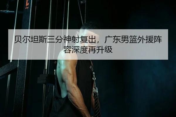 贝尔坦斯三分神射复出，广东男篮外援阵容深度再升级