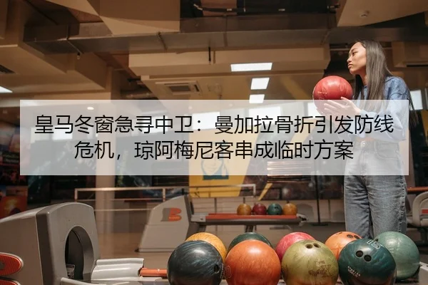 皇马冬窗急寻中卫：曼加拉骨折引发防线危机，琼阿梅尼客串成临时方案